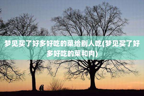 梦见买了好多好吃的菜给别人吃(梦见买了好多好吃的菜和肉)