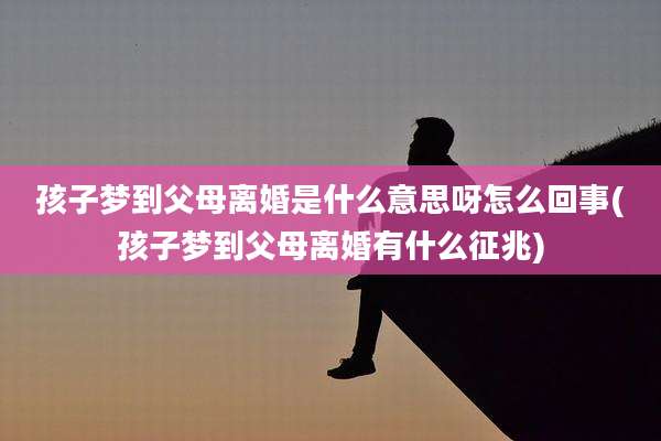 孩子梦到父母离婚是什么意思呀怎么回事(孩子梦到父母离婚有什么征兆)
