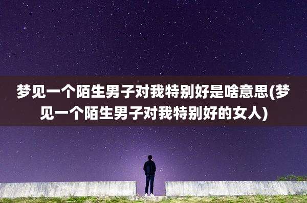 梦见一个陌生男子对我特别好是啥意思(梦见一个陌生男子对我特别好的女人)