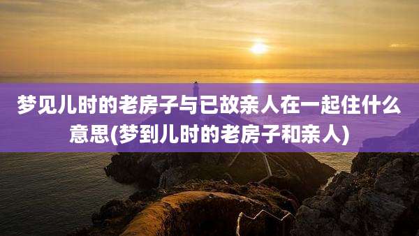 梦见儿时的老房子与已故亲人在一起住什么意思(梦到儿时的老房子和亲人)