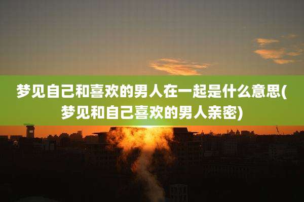 梦见自己和喜欢的男人在一起是什么意思(梦见和自己喜欢的男人亲密)