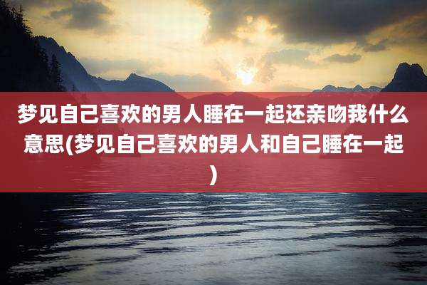 梦见自己喜欢的男人睡在一起还亲吻我什么意思(梦见自己喜欢的男人和自己睡在一起)