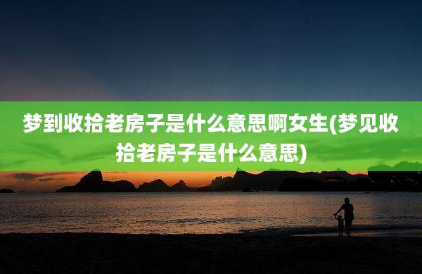 梦到收拾老房子是什么意思啊女生(梦见收拾老房子是什么意思)