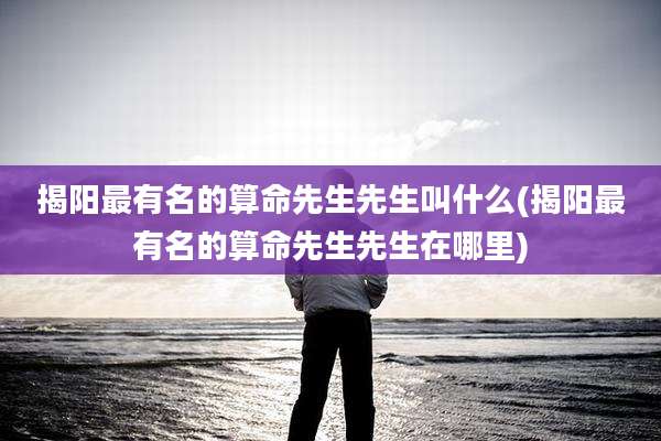 揭阳最有名的算命先生先生叫什么(揭阳最有名的算命先生先生在哪里)