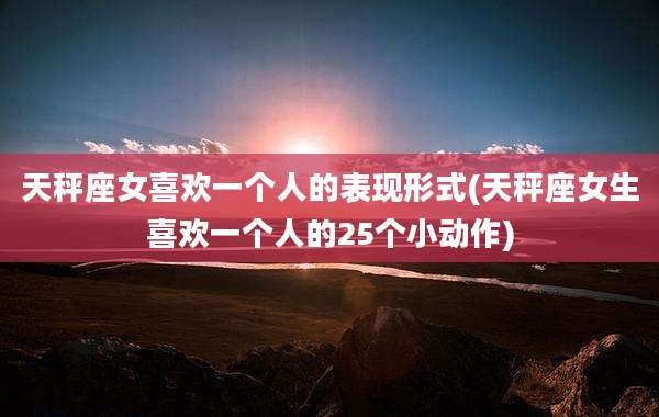 天秤座女喜欢一个人的表现形式(天秤座女生喜欢一个人的25个小动作)