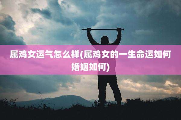 属鸡女运气怎么样(属鸡女的一生命运如何婚姻如何)