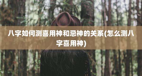八字如何测喜用神和忌神的关系(怎么测八字喜用神)