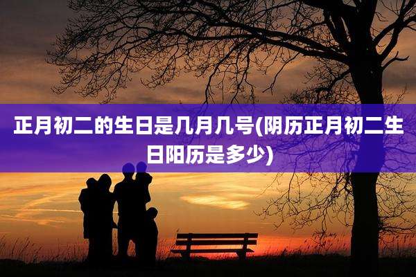 正月初二的生日是几月几号(阴历正月初二生日阳历是多少)