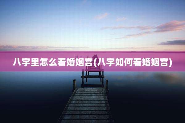 八字里怎么看婚姻宫(八字如何看婚姻宫)