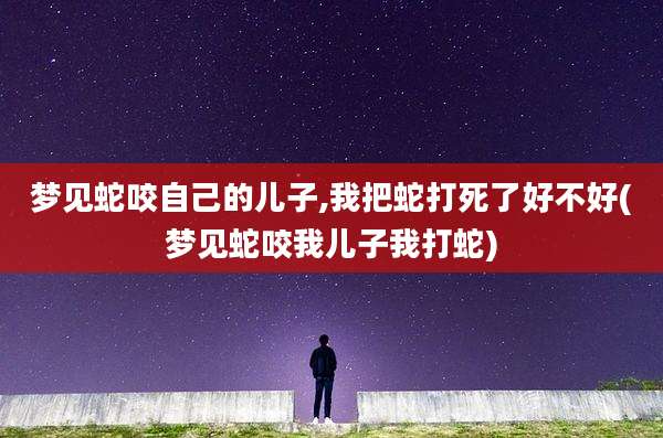梦见蛇咬自己的儿子,我把蛇打死了好不好(梦见蛇咬我儿子我打蛇)