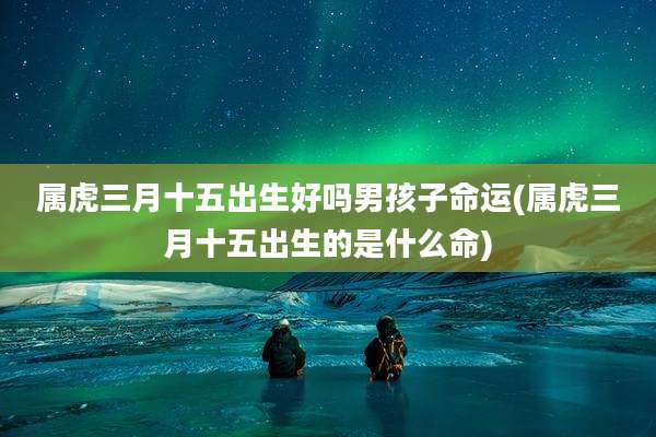 属虎三月十五出生好吗男孩子命运(属虎三月十五出生的是什么命)