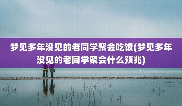 梦见多年没见的老同学聚会吃饭(梦见多年没见的老同学聚会什么预兆)