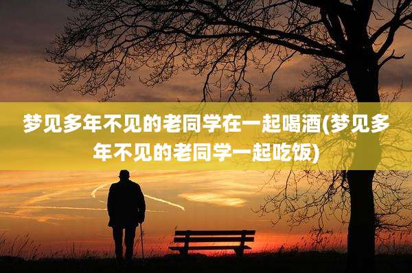 梦见多年不见的老同学在一起喝酒(梦见多年不见的老同学一起吃饭)