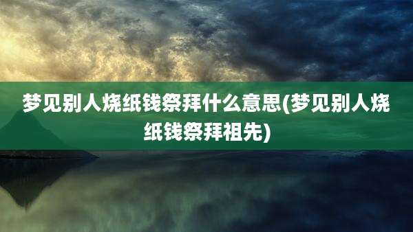 梦见别人烧纸钱祭拜什么意思(梦见别人烧纸钱祭拜祖先)