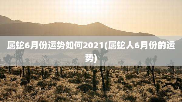 属蛇6月份运势如何2021(属蛇人6月份的运势)