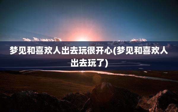 梦见和喜欢人出去玩很开心(梦见和喜欢人出去玩了)