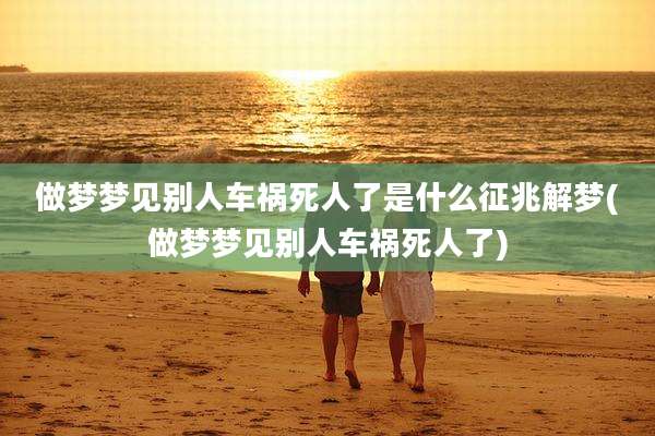 做梦梦见别人车祸死人了是什么征兆解梦(做梦梦见别人车祸死人了)
