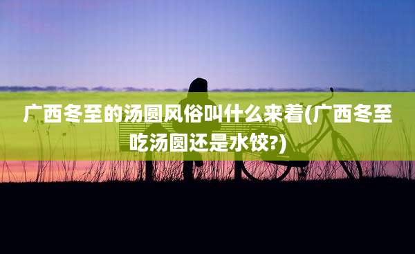 广西冬至的汤圆风俗叫什么来着(广西冬至吃汤圆还是水饺?)