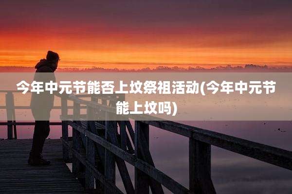 今年中元节能否上坟祭祖活动(今年中元节能上坟吗)