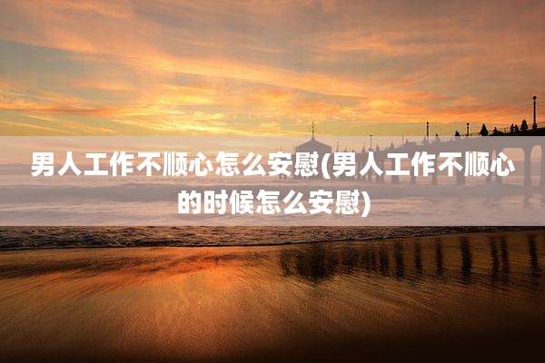 男人工作不顺心怎么安慰(男人工作不顺心的时候怎么安慰)