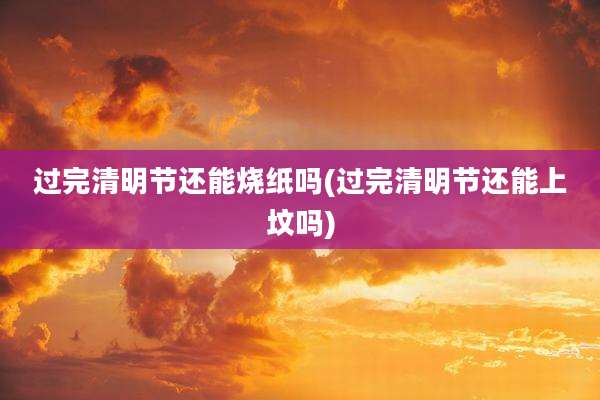 过完清明节还能烧纸吗(过完清明节还能上坟吗)