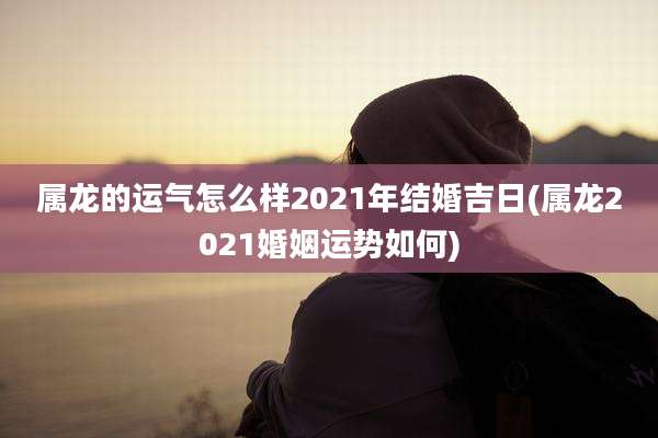 属龙的运气怎么样2021年结婚吉日(属龙2021婚姻运势如何)
