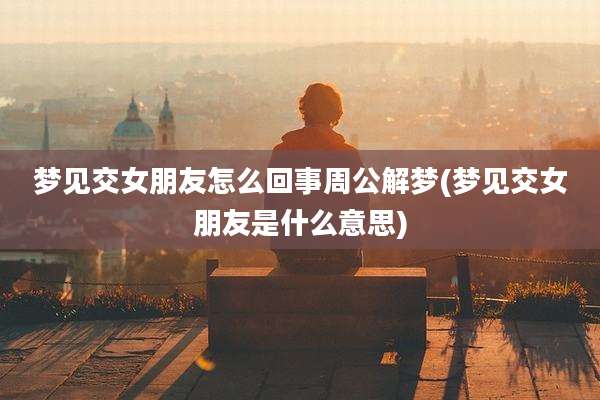 梦见交女朋友怎么回事周公解梦(梦见交女朋友是什么意思)