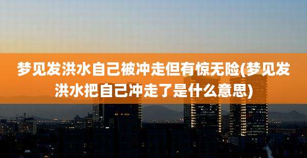 梦见发洪水自己被冲走但有惊无险(梦见发洪水把自己冲走了是什么意思)