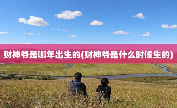 财神爷是哪年出生的(财神爷是什么时候生的)