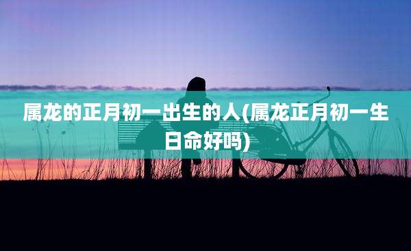 属龙的正月初一出生的人(属龙正月初一生日命好吗)