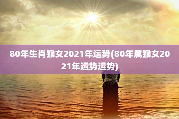 80年生肖猴女2021年运势(80年属猴女2021年运势运势)