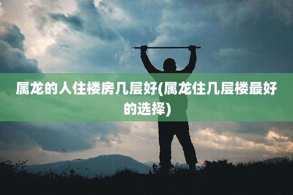 属龙的人住楼房几层好(属龙住几层楼最好的选择)