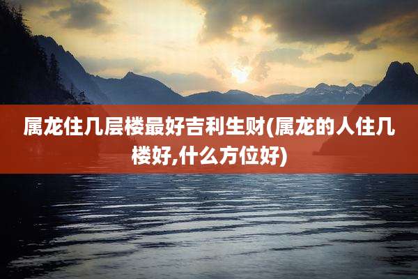 属龙住几层楼最好吉利生财(属龙的人住几楼好,什么方位好)