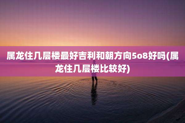 属龙住几层楼最好吉利和朝方向5o8好吗(属龙住几层楼比较好)