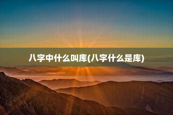 八字中什么叫库(八字什么是库)