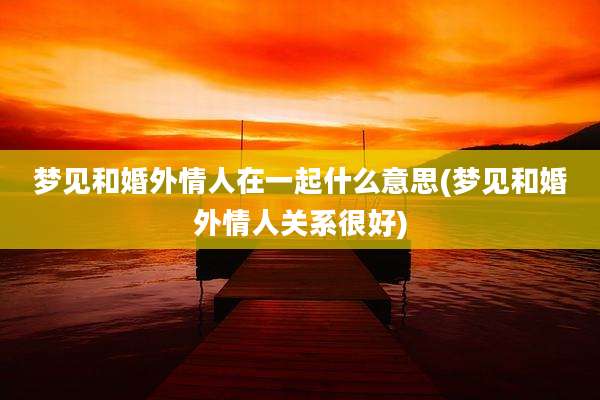 梦见和婚外情人在一起什么意思(梦见和婚外情人关系很好)