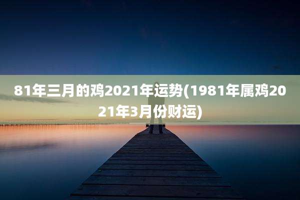 81年三月的鸡2021年运势(1981年属鸡2021年3月份财运)