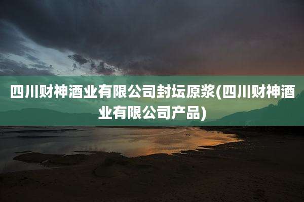四川财神酒业有限公司封坛原浆(四川财神酒业有限公司产品)