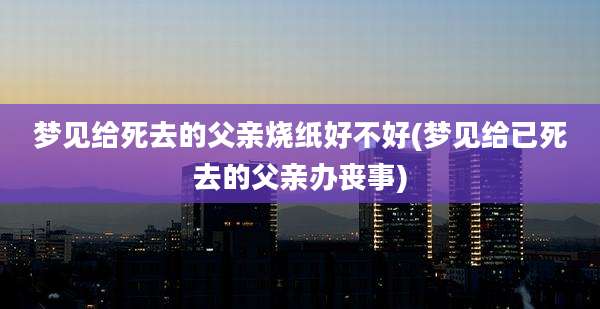 梦见给死去的父亲烧纸好不好(梦见给已死去的父亲办丧事)
