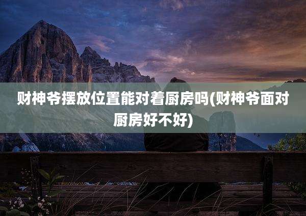 财神爷摆放位置能对着厨房吗(财神爷面对厨房好不好)