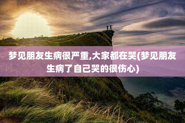 梦见朋友生病很严重,大家都在哭(梦见朋友生病了自己哭的很伤心)