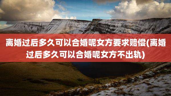 离婚过后多久可以合婚呢女方要求赔偿(离婚过后多久可以合婚呢女方不出轨)