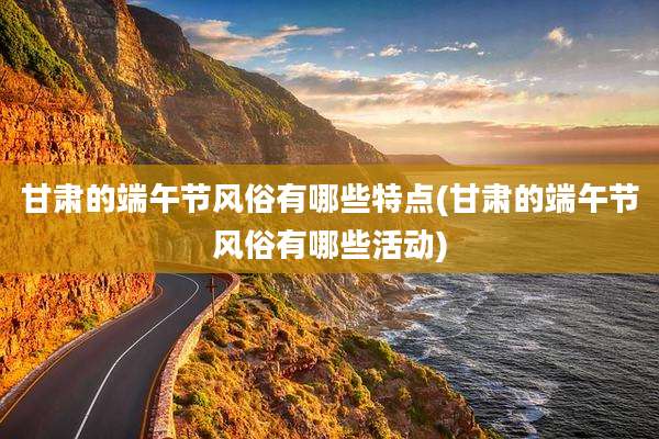 甘肃的端午节风俗有哪些特点(甘肃的端午节风俗有哪些活动)