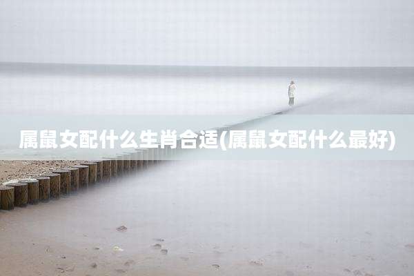 属鼠女配什么生肖合适(属鼠女配什么最好)