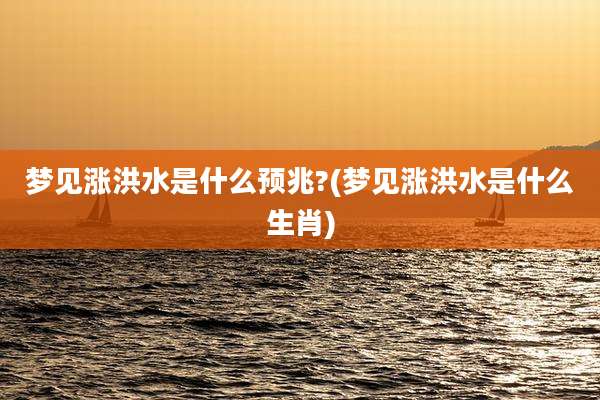梦见涨洪水是什么预兆?(梦见涨洪水是什么生肖)