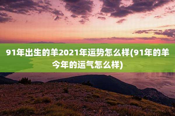 91年出生的羊2021年运势怎么样(91年的羊今年的运气怎么样)
