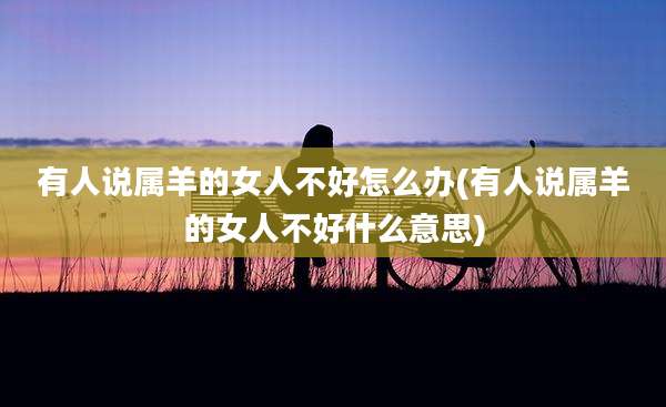 有人说属羊的女人不好怎么办(有人说属羊的女人不好什么意思)