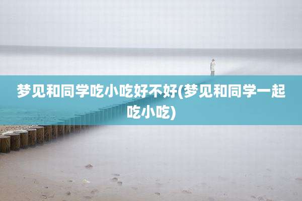梦见和同学吃小吃好不好(梦见和同学一起吃小吃)