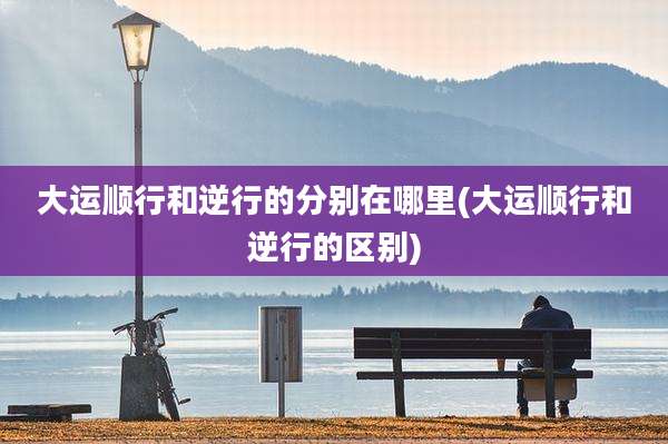 大运顺行和逆行的分别在哪里(大运顺行和逆行的区别)