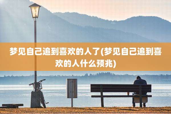 梦见自己追到喜欢的人了(梦见自己追到喜欢的人什么预兆)